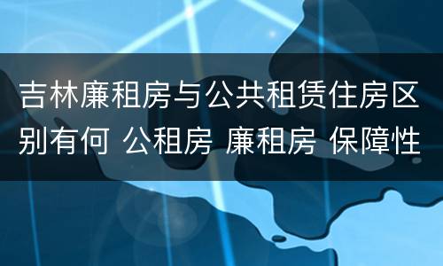 吉林廉租房与公共租赁住房区别有何 公租房 廉租房 保障性住房区别