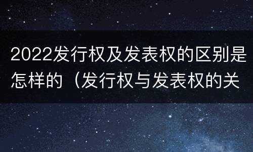 2022发行权及发表权的区别是怎样的（发行权与发表权的关系）