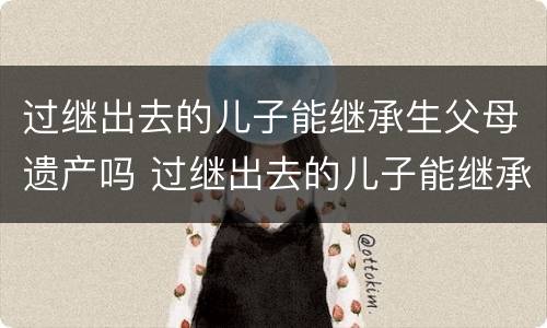 过继出去的儿子能继承生父母遗产吗 过继出去的儿子能继承生父母遗产吗视频