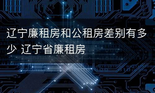 辽宁廉租房和公租房差别有多少 辽宁省廉租房