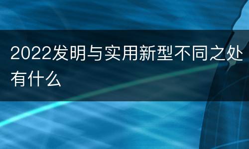 2022发明与实用新型不同之处有什么