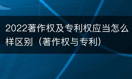 2022著作权及专利权应当怎么样区别(著作权与专利) 2022著作权及专利权应当怎么样区别(著作权与专利)