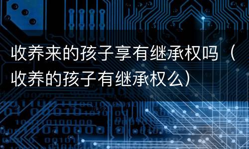 收养来的孩子享有继承权吗（收养的孩子有继承权么）
