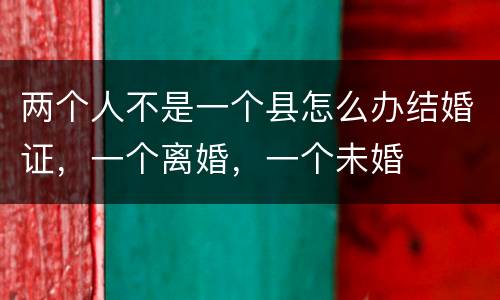 两个人不是一个县怎么办结婚证，一个离婚，一个未婚