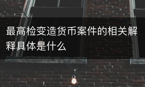 最高检变造货币案件的相关解释具体是什么