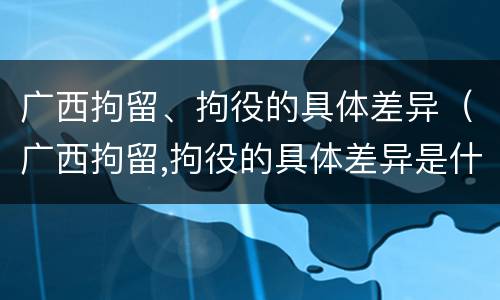 广西拘留、拘役的具体差异（广西拘留,拘役的具体差异是什么）