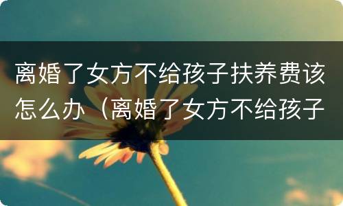 离婚了女方不给孩子扶养费该怎么办（离婚了女方不给孩子扶养费该怎么办理）