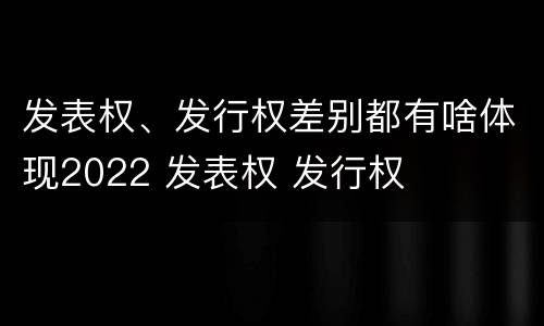 发表权、发行权差别都有啥体现2022 发表权 发行权