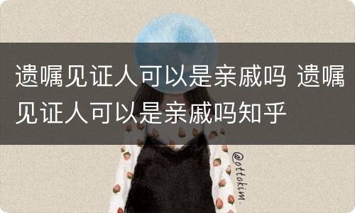 遗嘱见证人可以是亲戚吗 遗嘱见证人可以是亲戚吗知乎