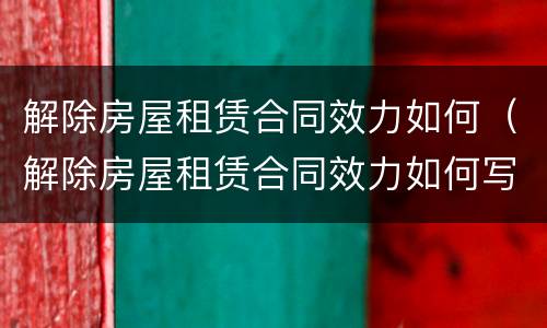 解除房屋租赁合同效力如何（解除房屋租赁合同效力如何写）