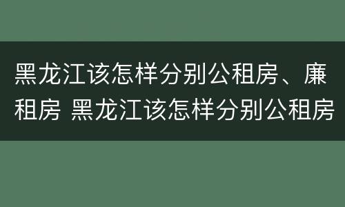 黑龙江该怎样分别公租房、廉租房 黑龙江该怎样分别公租房,廉租房和住宅