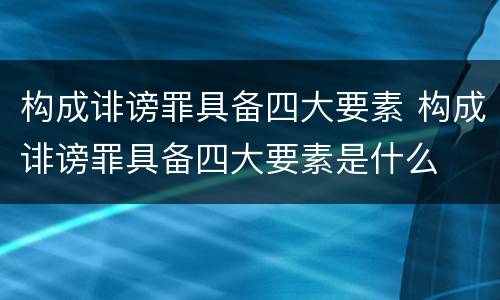 构成诽谤罪具备四大要素 构成诽谤罪具备四大要素是什么