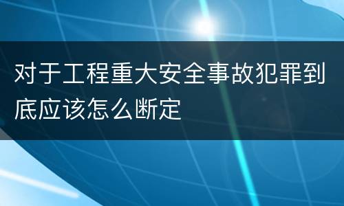 对于工程重大安全事故犯罪到底应该怎么断定