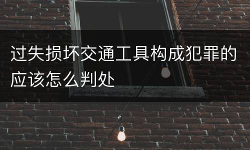 过失损坏交通工具构成犯罪的应该怎么判处