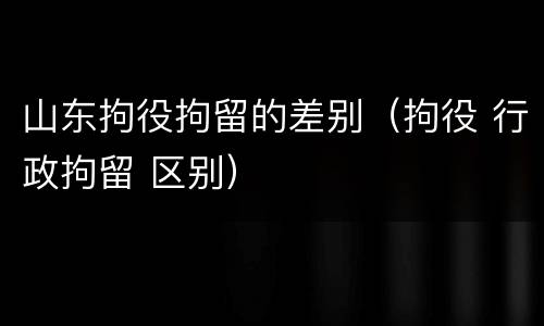 山东拘役拘留的差别（拘役 行政拘留 区别）