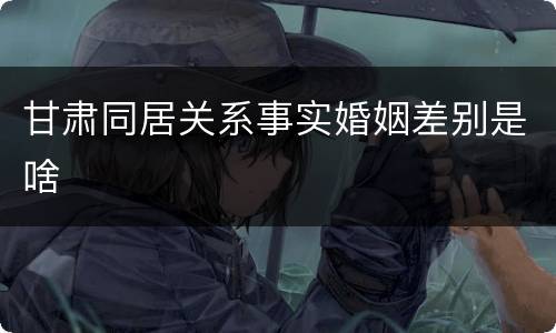 甘肃同居关系事实婚姻差别是啥