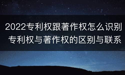 2022专利权跟著作权怎么识别 专利权与著作权的区别与联系