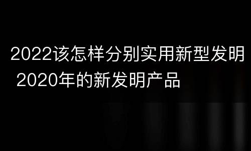 2022该怎样分别实用新型发明 2020年的新发明产品