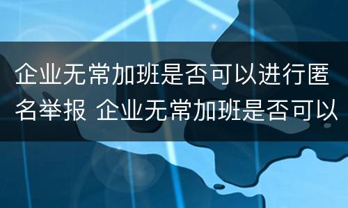 企业无常加班是否可以进行匿名举报 企业无常加班是否可以进行匿名举报