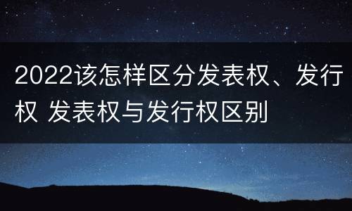 2022该怎样区分发表权、发行权 发表权与发行权区别