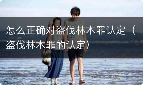 怎么正确对盗伐林木罪认定(盗伐林木罪的认定)