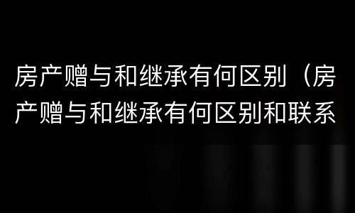 房产赠与和继承有何区别（房产赠与和继承有何区别和联系）
