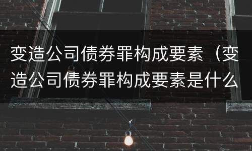 变造公司债券罪构成要素（变造公司债券罪构成要素是什么）