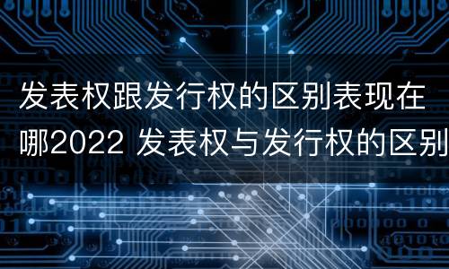 发表权跟发行权的区别表现在哪2022 发表权与发行权的区别
