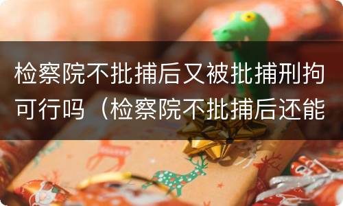 检察院不批捕后又被批捕刑拘可行吗（检察院不批捕后还能再捕吗）