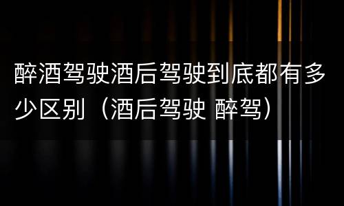 醉酒驾驶酒后驾驶到底都有多少区别（酒后驾驶 醉驾）