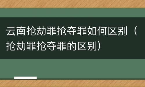 云南抢劫罪抢夺罪如何区别(抢劫罪抢夺罪的区别)