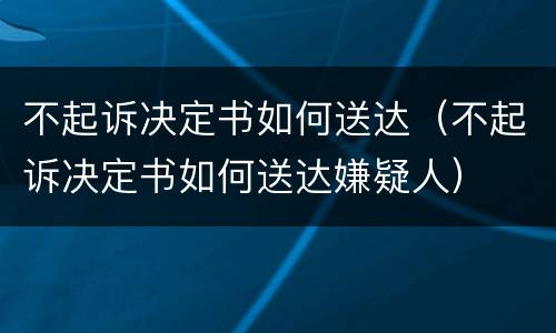 不起诉决定书如何送达（不起诉决定书如何送达嫌疑人）