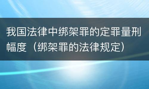 我国法律中绑架罪的定罪量刑幅度（绑架罪的法律规定）