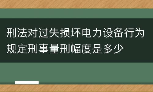 刑法对过失损坏电力设备行为规定刑事量刑幅度是多少
