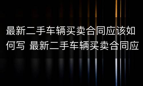最新二手车辆买卖合同应该如何写 最新二手车辆买卖合同应该如何写呢