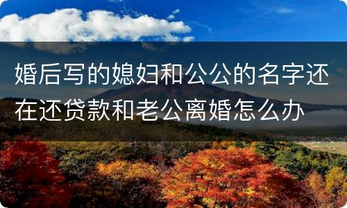 婚后写的媳妇和公公的名字还在还贷款和老公离婚怎么办