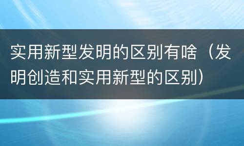 实用新型发明的区别有啥（发明创造和实用新型的区别）