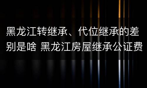 黑龙江转继承、代位继承的差别是啥 黑龙江房屋继承公证费收取标准