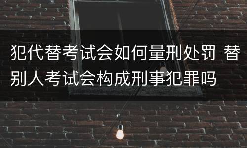 犯代替考试会如何量刑处罚 替别人考试会构成刑事犯罪吗