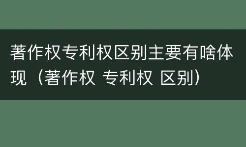 著作权专利权区别主要有啥体现(著作权 专利权 区别) 著作权专利权区别主要有啥体现(著作权 专利权 区别)