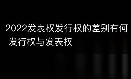 2022发表权发行权的差别有何 发行权与发表权