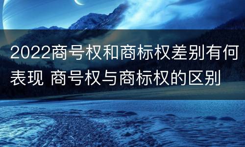 2022商号权和商标权差别有何表现 商号权与商标权的区别