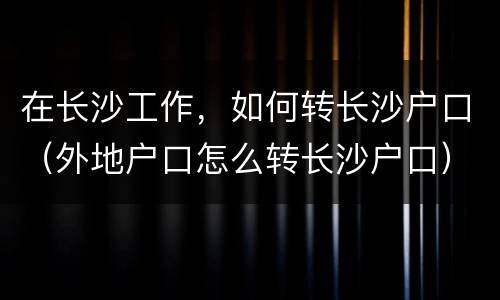 在长沙工作，如何转长沙户口（外地户口怎么转长沙户口）