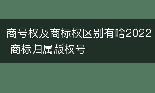 商号权及商标权区别有啥2022 商标归属版权号