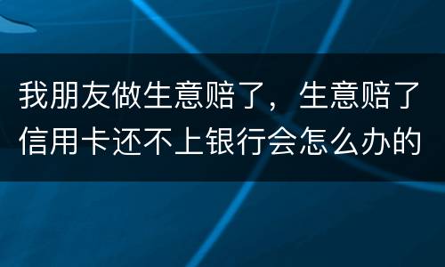 我朋友做生意赔了，生意赔了信用卡还不上银行会怎么办的啊