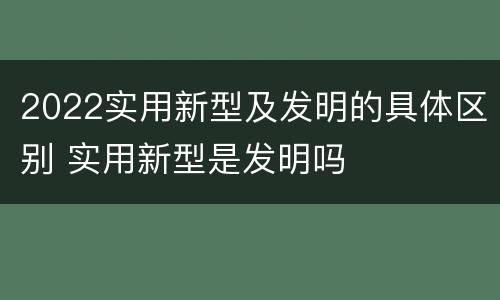 2022实用新型及发明的具体区别 实用新型是发明吗