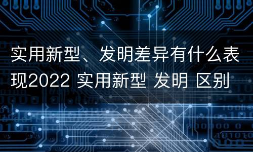 实用新型、发明差异有什么表现2022 实用新型 发明 区别