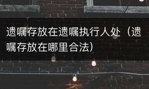 遗嘱存放在遗嘱执行人处（遗嘱存放在哪里合法）