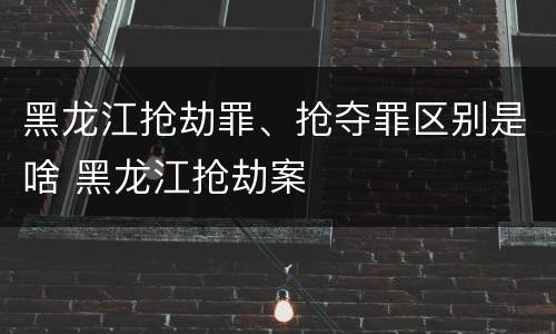 黑龙江抢劫罪、抢夺罪区别是啥 黑龙江抢劫案