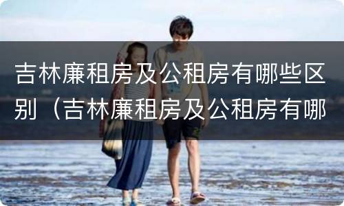 吉林廉租房及公租房有哪些区别（吉林廉租房及公租房有哪些区别呢）